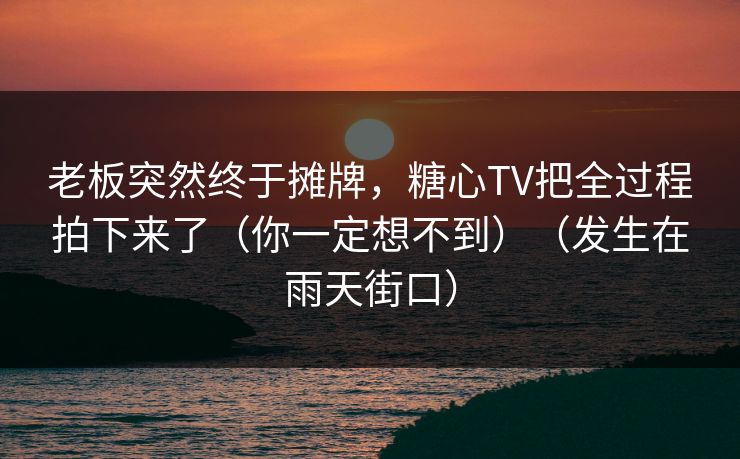 老板突然终于摊牌，糖心TV把全过程拍下来了（你一定想不到）（发生在雨天街口）