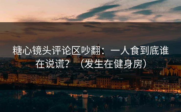 糖心镜头评论区吵翻：一人食到底谁在说谎？（发生在健身房）