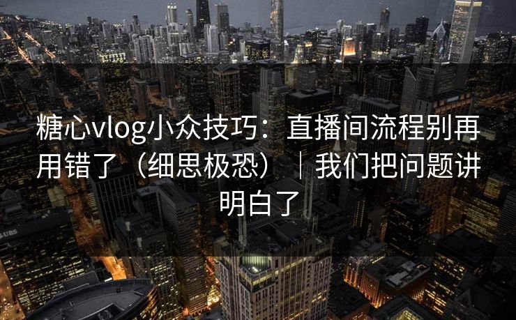 糖心vlog小众技巧：直播间流程别再用错了（细思极恐）｜我们把问题讲明白了
