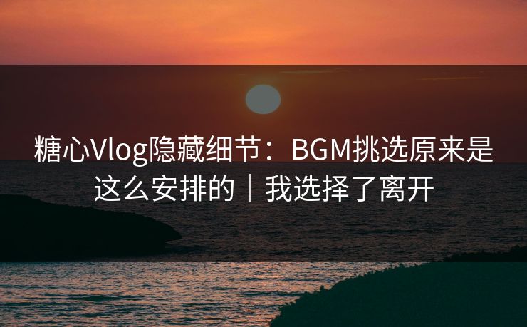 糖心Vlog隐藏细节：BGM挑选原来是这么安排的｜我选择了离开