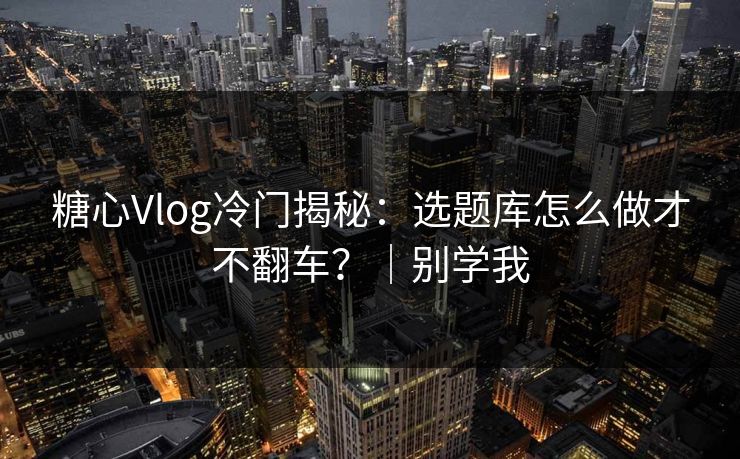 糖心Vlog冷门揭秘：选题库怎么做才不翻车？｜别学我