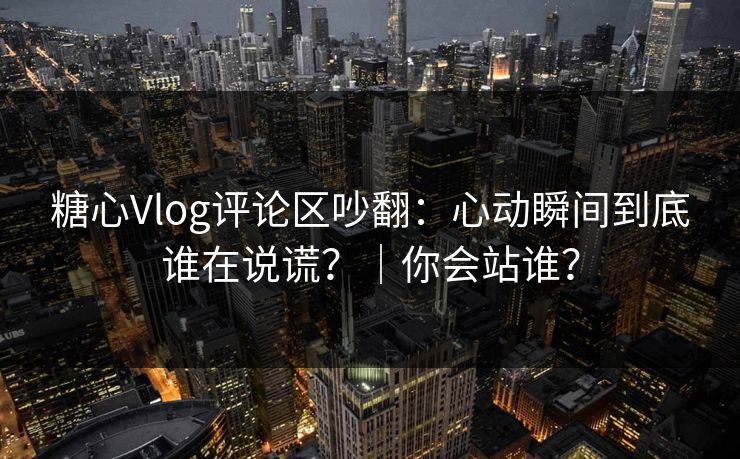 糖心Vlog评论区吵翻：心动瞬间到底谁在说谎？｜你会站谁？
