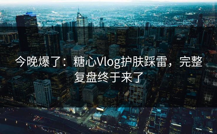 今晚爆了：糖心Vlog护肤踩雷，完整复盘终于来了