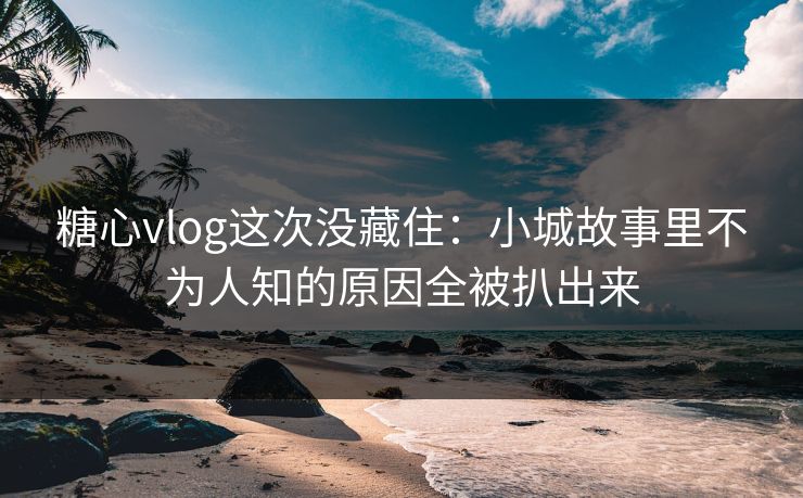 糖心vlog这次没藏住：小城故事里不为人知的原因全被扒出来