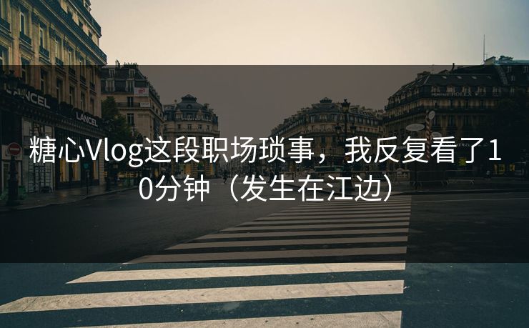 糖心Vlog这段职场琐事，我反复看了10分钟（发生在江边）