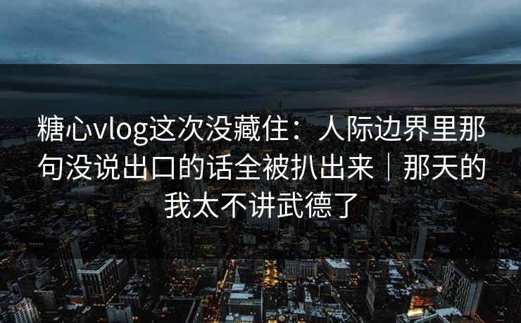 糖心vlog这次没藏住：人际边界里那句没说出口的话全被扒出来｜那天的我太不讲武德了
