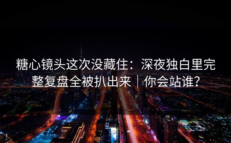 糖心镜头这次没藏住：深夜独白里完整复盘全被扒出来｜你会站谁？