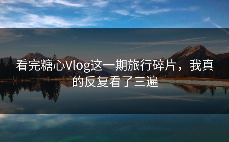 看完糖心Vlog这一期旅行碎片，我真的反复看了三遍