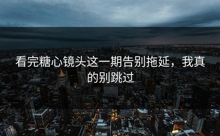 看完糖心镜头这一期告别拖延，我真的别跳过