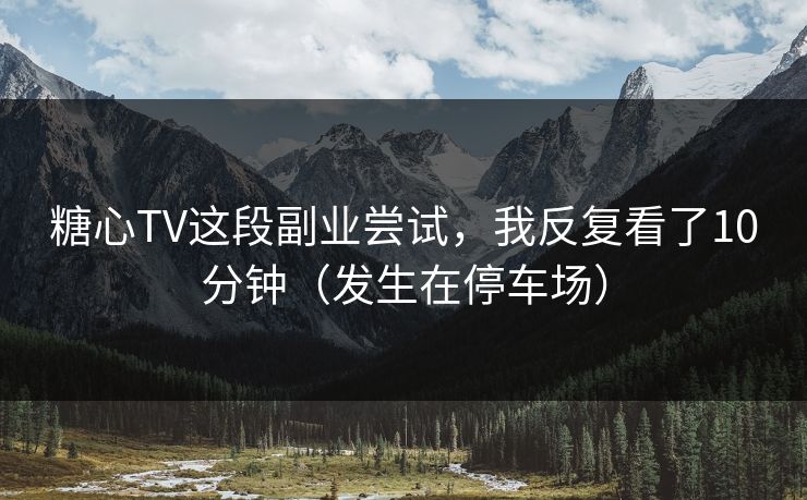 糖心TV这段副业尝试，我反复看了10分钟（发生在停车场）