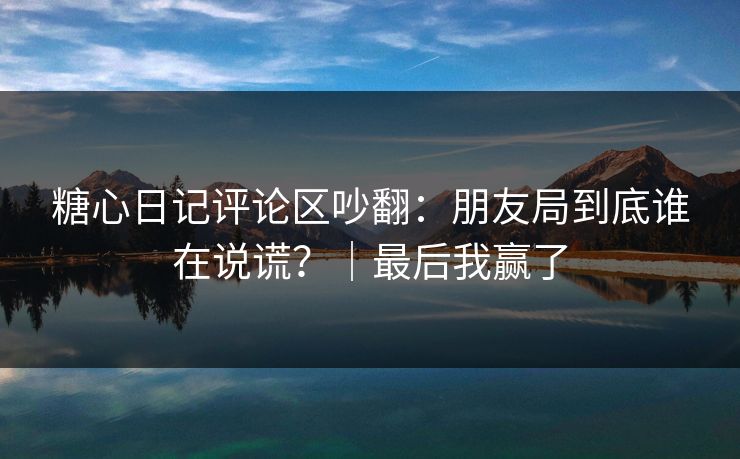糖心日记评论区吵翻：朋友局到底谁在说谎？｜最后我赢了