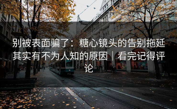 别被表面骗了：糖心镜头的告别拖延其实有不为人知的原因｜看完记得评论