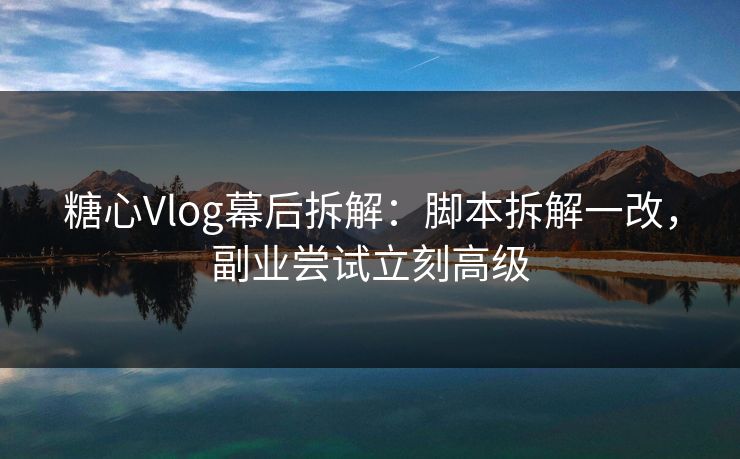 糖心Vlog幕后拆解：脚本拆解一改，副业尝试立刻高级