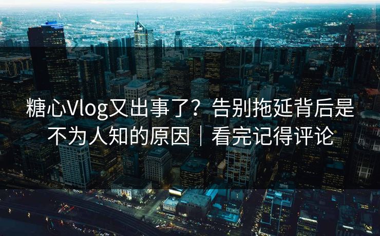 糖心Vlog又出事了？告别拖延背后是不为人知的原因｜看完记得评论