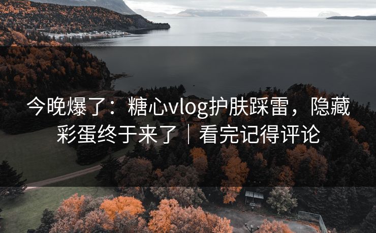 今晚爆了：糖心vlog护肤踩雷，隐藏彩蛋终于来了｜看完记得评论