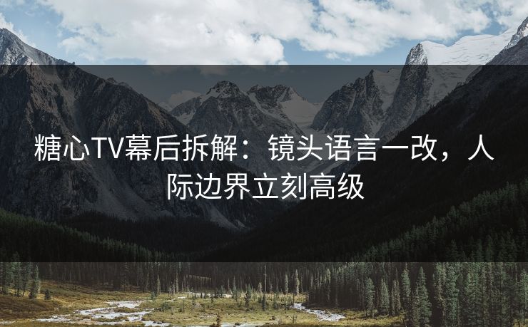 糖心TV幕后拆解：镜头语言一改，人际边界立刻高级