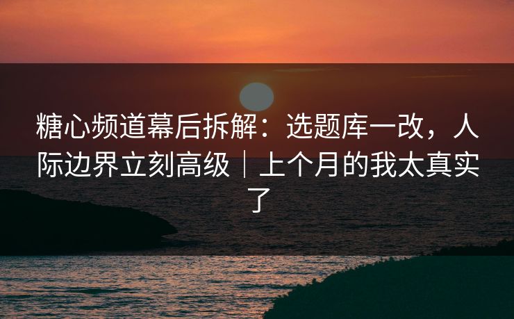 糖心频道幕后拆解：选题库一改，人际边界立刻高级｜上个月的我太真实了