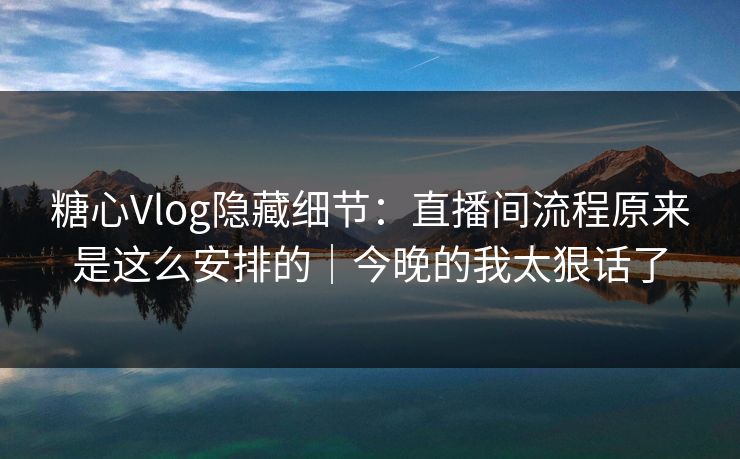 糖心Vlog隐藏细节：直播间流程原来是这么安排的｜今晚的我太狠话了
