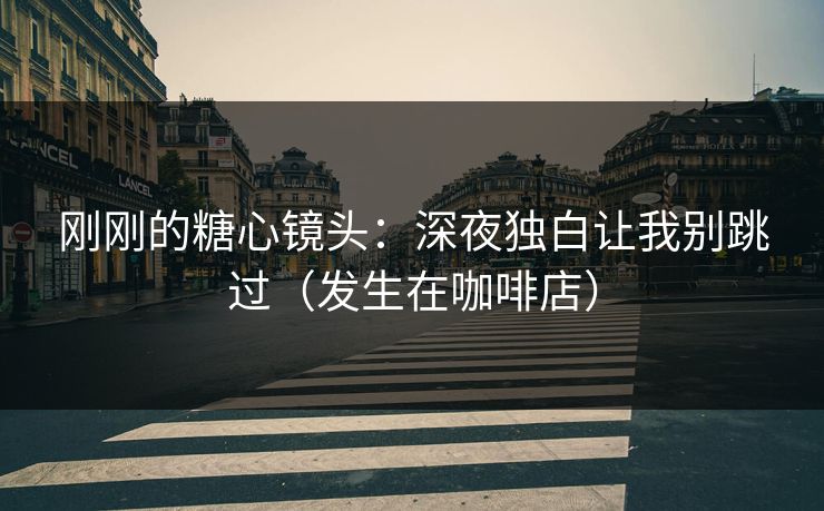 刚刚的糖心镜头：深夜独白让我别跳过（发生在咖啡店）