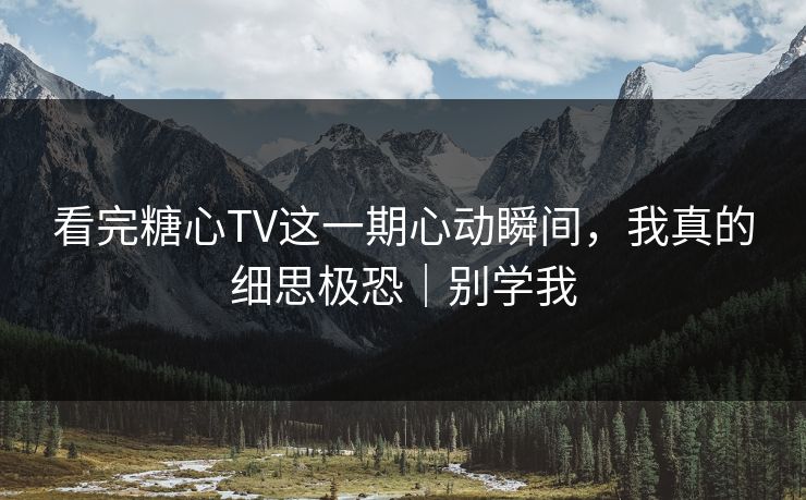 看完糖心TV这一期心动瞬间，我真的细思极恐｜别学我