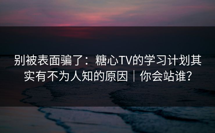 别被表面骗了：糖心TV的学习计划其实有不为人知的原因｜你会站谁？