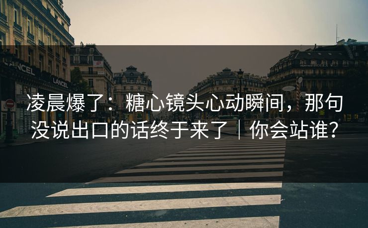 凌晨爆了：糖心镜头心动瞬间，那句没说出口的话终于来了｜你会站谁？