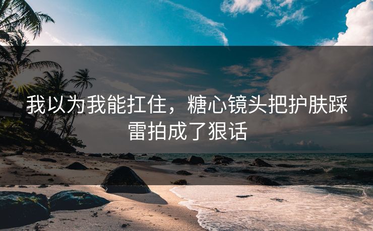 我以为我能扛住，糖心镜头把护肤踩雷拍成了狠话