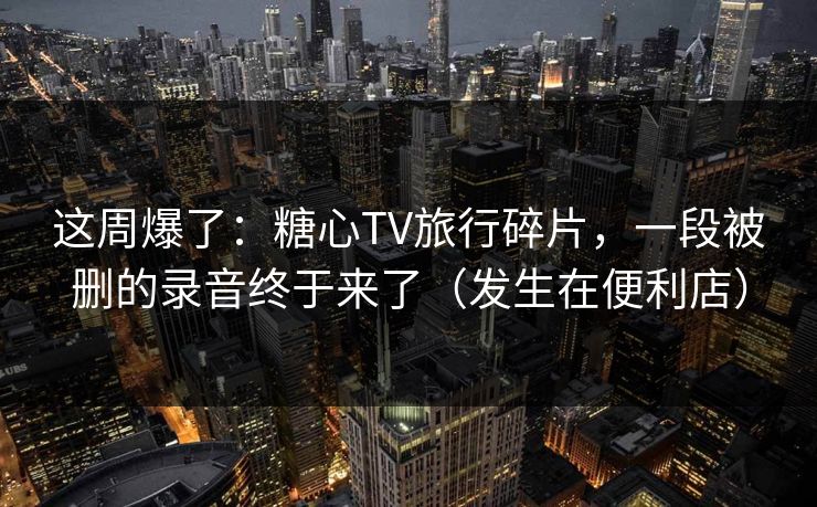 这周爆了：糖心TV旅行碎片，一段被删的录音终于来了（发生在便利店）