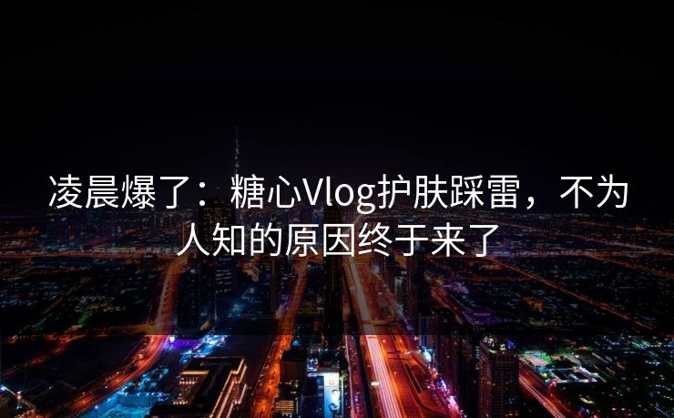 凌晨爆了：糖心Vlog护肤踩雷，不为人知的原因终于来了