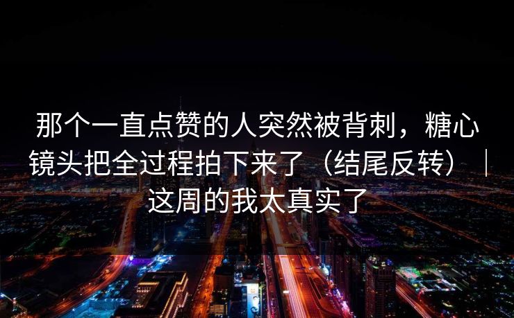 那个一直点赞的人突然被背刺，糖心镜头把全过程拍下来了（结尾反转）｜这周的我太真实了