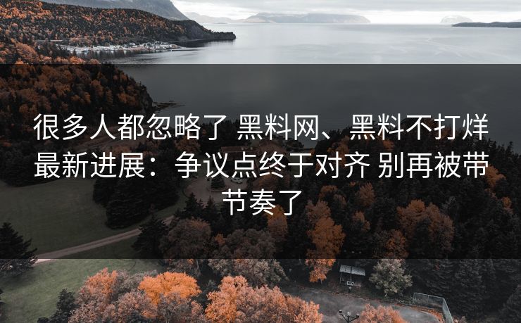 很多人都忽略了 黑料网、黑料不打烊最新进展：争议点终于对齐 别再被带节奏了