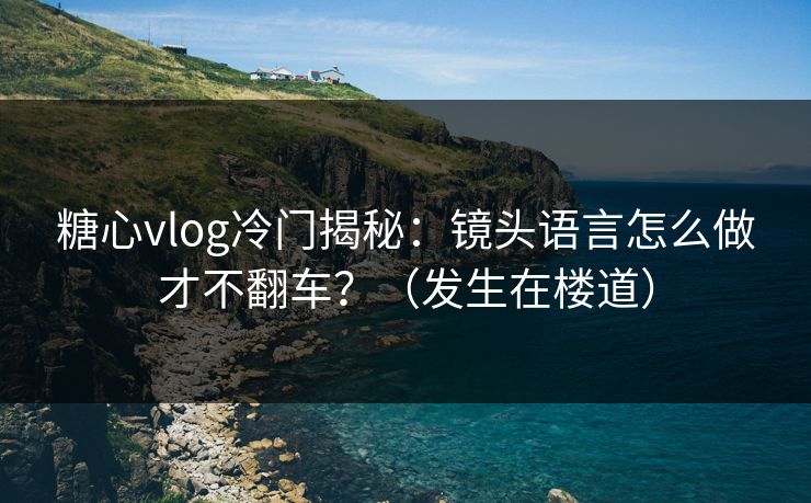 糖心vlog冷门揭秘：镜头语言怎么做才不翻车？（发生在楼道）