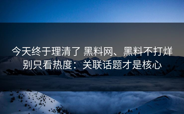 今天终于理清了 黑料网、黑料不打烊别只看热度：关联话题才是核心