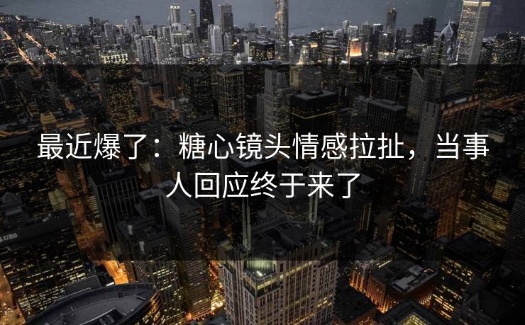 最近爆了：糖心镜头情感拉扯，当事人回应终于来了