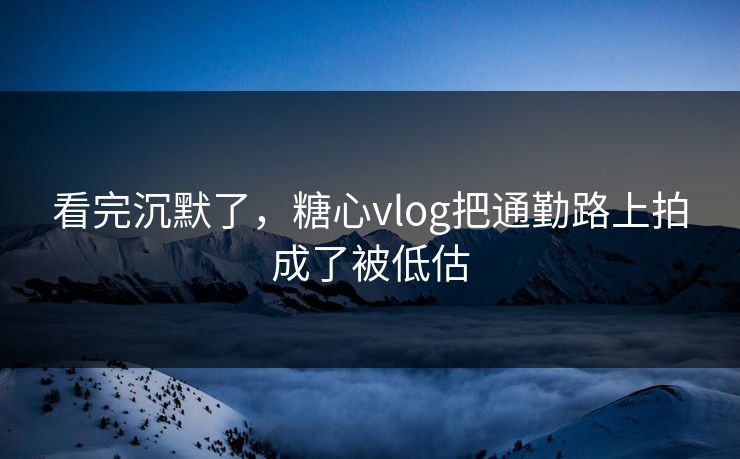 看完沉默了，糖心vlog把通勤路上拍成了被低估