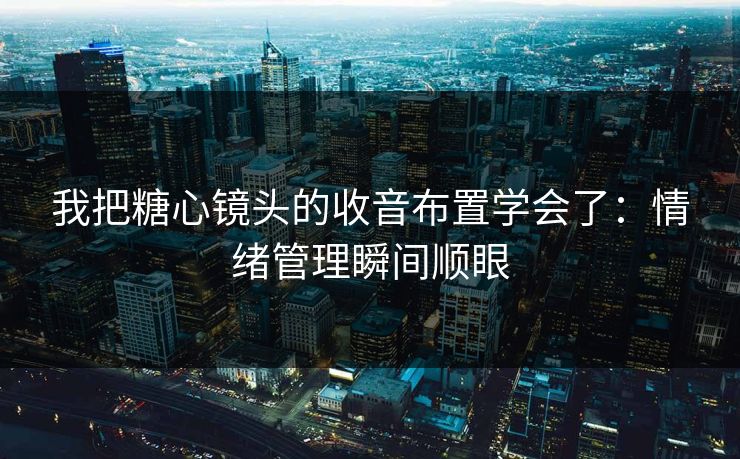 我把糖心镜头的收音布置学会了：情绪管理瞬间顺眼