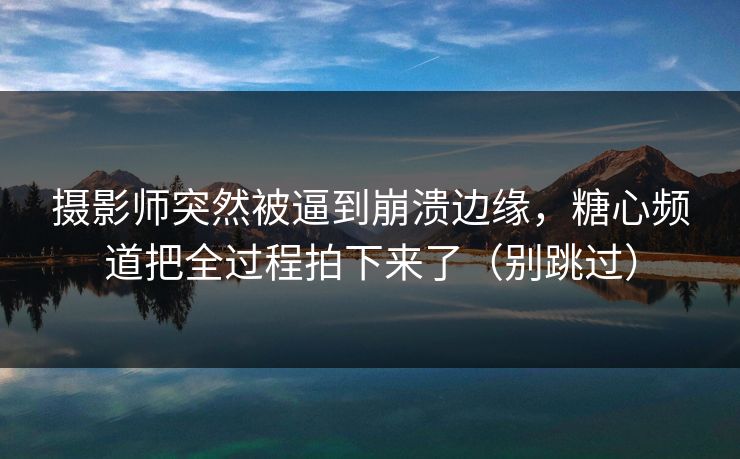 摄影师突然被逼到崩溃边缘，糖心频道把全过程拍下来了（别跳过）