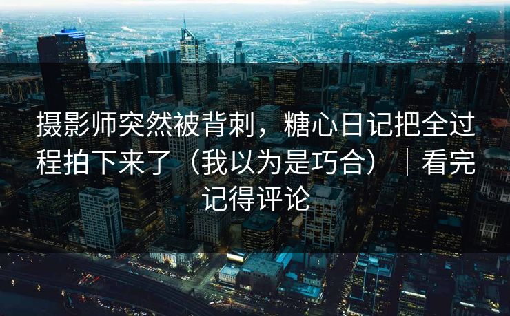 摄影师突然被背刺，糖心日记把全过程拍下来了（我以为是巧合）｜看完记得评论
