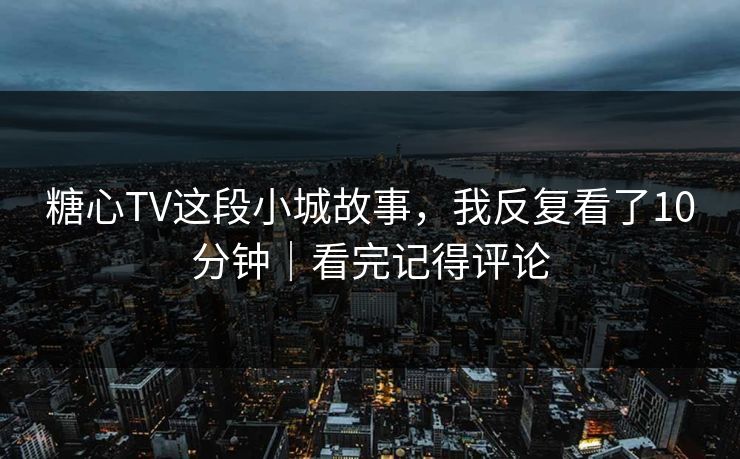 糖心TV这段小城故事，我反复看了10分钟｜看完记得评论