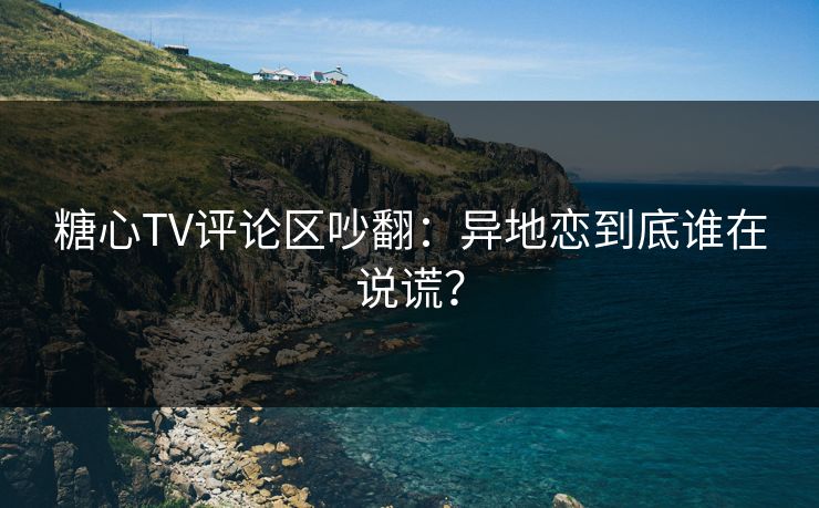 糖心TV评论区吵翻：异地恋到底谁在说谎？