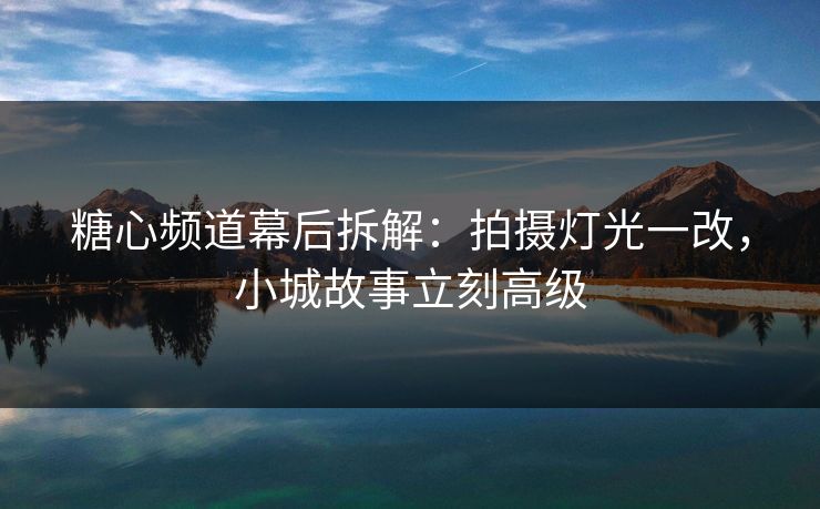 糖心频道幕后拆解：拍摄灯光一改，小城故事立刻高级