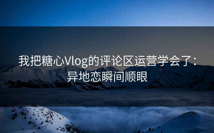 我把糖心Vlog的评论区运营学会了：异地恋瞬间顺眼