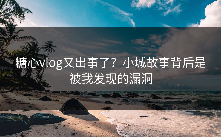 糖心vlog又出事了？小城故事背后是被我发现的漏洞