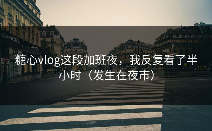 糖心vlog这段加班夜，我反复看了半小时（发生在夜市）