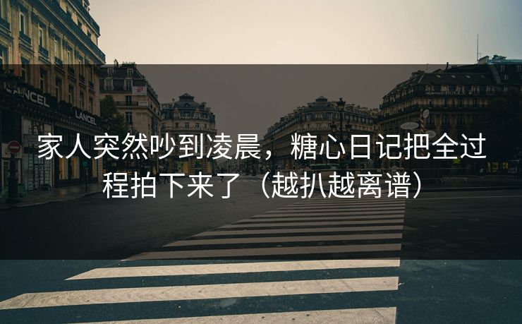 家人突然吵到凌晨，糖心日记把全过程拍下来了（越扒越离谱）