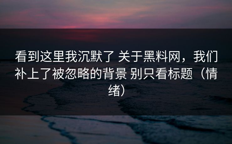 看到这里我沉默了 关于黑料网，我们补上了被忽略的背景 别只看标题（情绪）