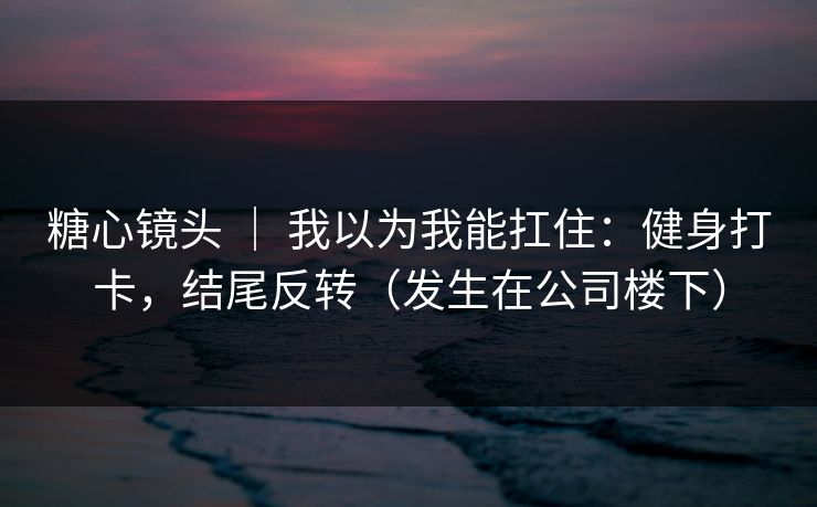 糖心镜头 ｜ 我以为我能扛住：健身打卡，结尾反转（发生在公司楼下）