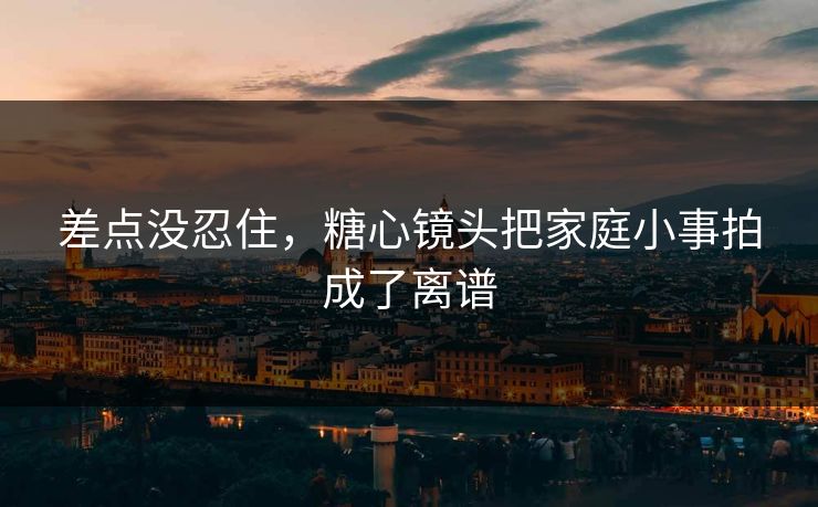 差点没忍住，糖心镜头把家庭小事拍成了离谱