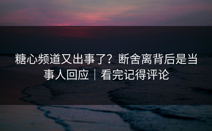 糖心频道又出事了？断舍离背后是当事人回应｜看完记得评论