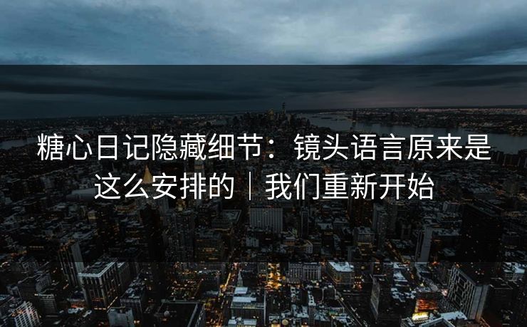 糖心日记隐藏细节：镜头语言原来是这么安排的｜我们重新开始